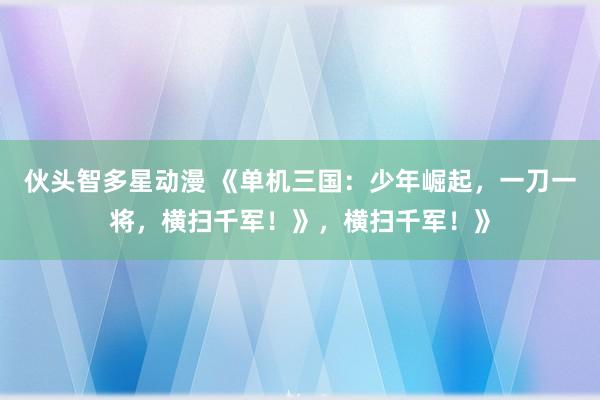 伙头智多星动漫 《单机三国：少年崛起，一刀一将，横扫千军！》，横扫千军！》