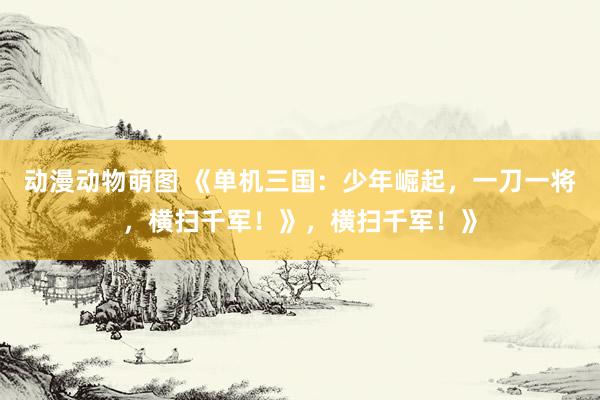 动漫动物萌图 《单机三国：少年崛起，一刀一将，横扫千军！》，横扫千军！》