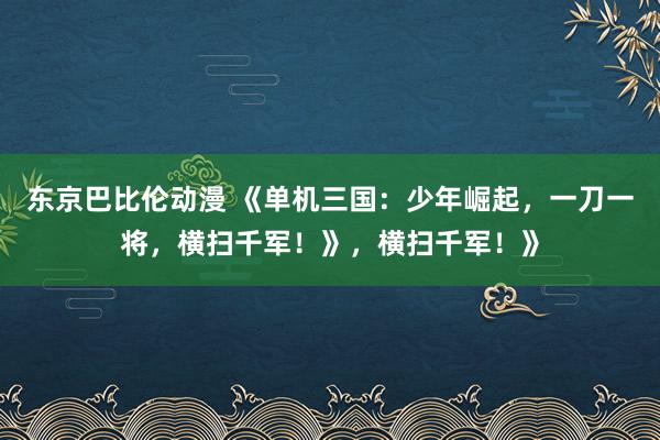 东京巴比伦动漫 《单机三国：少年崛起，一刀一将，横扫千军！》，横扫千军！》