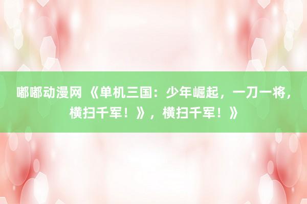 嘟嘟动漫网 《单机三国：少年崛起，一刀一将，横扫千军！》，横扫千军！》