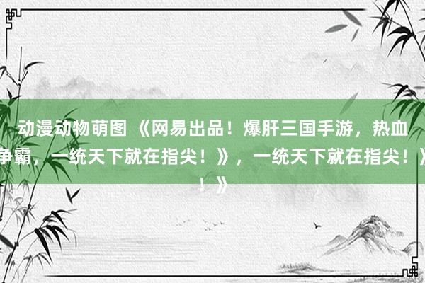 动漫动物萌图 《网易出品！爆肝三国手游，热血争霸，一统天下就在指尖！》，一统天下就在指尖！》
