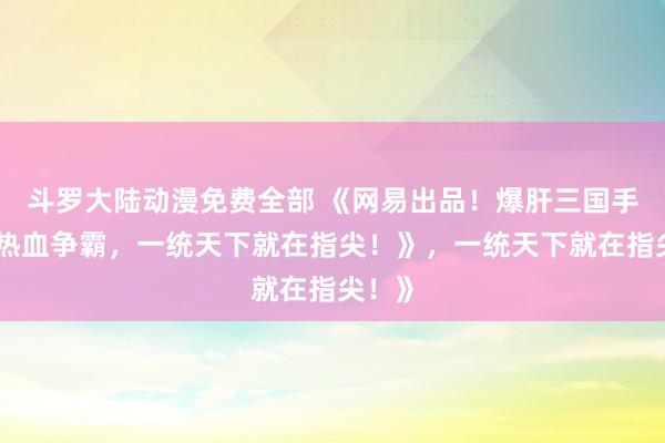 斗罗大陆动漫免费全部 《网易出品！爆肝三国手游，热血争霸，一统天下就在指尖！》，一统天下就在指尖！》