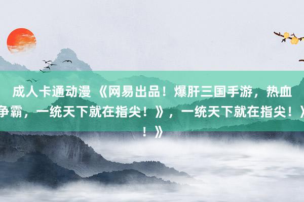 成人卡通动漫 《网易出品！爆肝三国手游，热血争霸，一统天下就在指尖！》，一统天下就在指尖！》