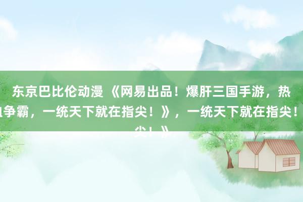 东京巴比伦动漫 《网易出品！爆肝三国手游，热血争霸，一统天下就在指尖！》，一统天下就在指尖！》