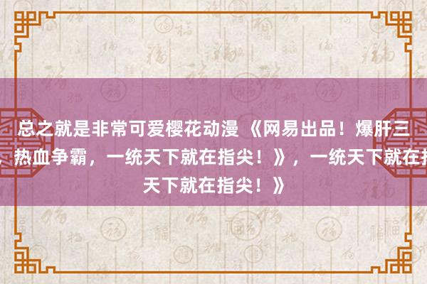 总之就是非常可爱樱花动漫 《网易出品！爆肝三国手游，热血争霸，一统天下就在指尖！》，一统天下就在指尖！》