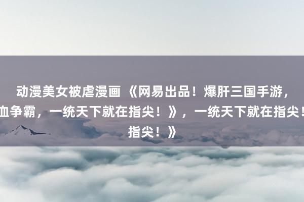 动漫美女被虐漫画 《网易出品！爆肝三国手游，热血争霸，一统天下就在指尖！》，一统天下就在指尖！》