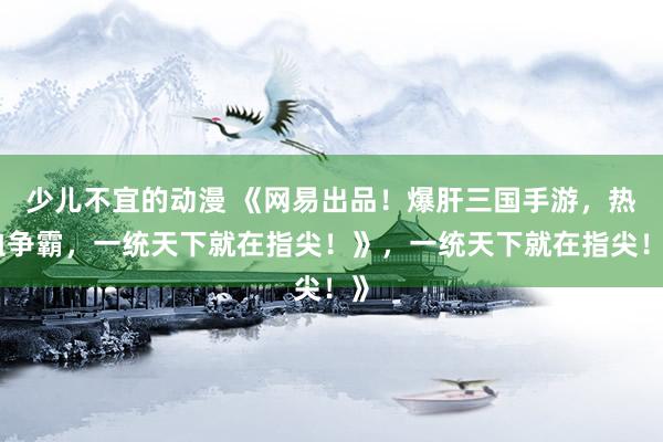 少儿不宜的动漫 《网易出品！爆肝三国手游，热血争霸，一统天下就在指尖！》，一统天下就在指尖！》