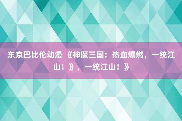 东京巴比伦动漫 《神魔三国：热血爆燃，一统江山！》，一统江山！》