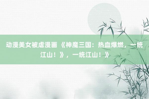 动漫美女被虐漫画 《神魔三国：热血爆燃，一统江山！》，一统江山！》