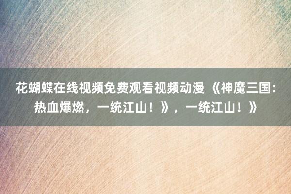 花蝴蝶在线视频免费观看视频动漫 《神魔三国：热血爆燃，一统江山！》，一统江山！》