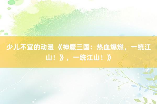 少儿不宜的动漫 《神魔三国：热血爆燃，一统江山！》，一统江山！》
