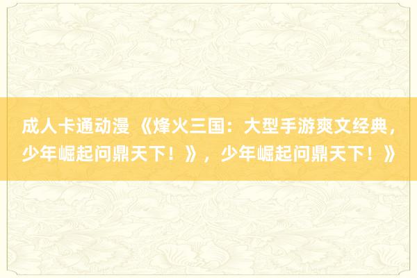 成人卡通动漫 《烽火三国：大型手游爽文经典，少年崛起问鼎天下！》，少年崛起问鼎天下！》