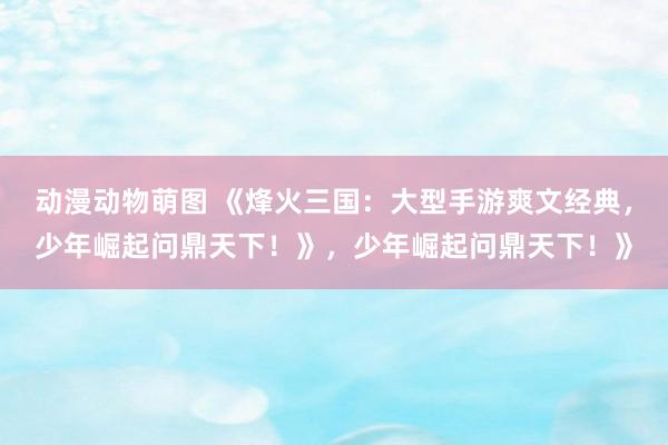 动漫动物萌图 《烽火三国：大型手游爽文经典，少年崛起问鼎天下！》，少年崛起问鼎天下！》