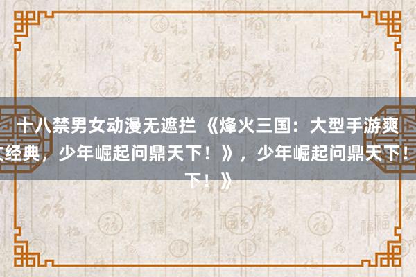 十八禁男女动漫无遮拦 《烽火三国：大型手游爽文经典，少年崛起问鼎天下！》，少年崛起问鼎天下！》