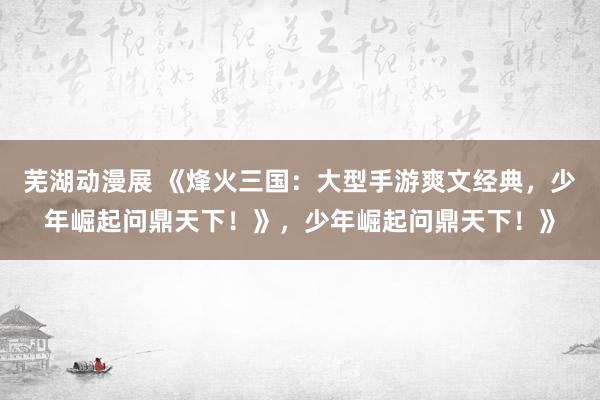 芜湖动漫展 《烽火三国：大型手游爽文经典，少年崛起问鼎天下！》，少年崛起问鼎天下！》