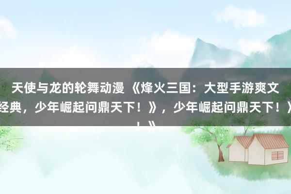 天使与龙的轮舞动漫 《烽火三国：大型手游爽文经典，少年崛起问鼎天下！》，少年崛起问鼎天下！》