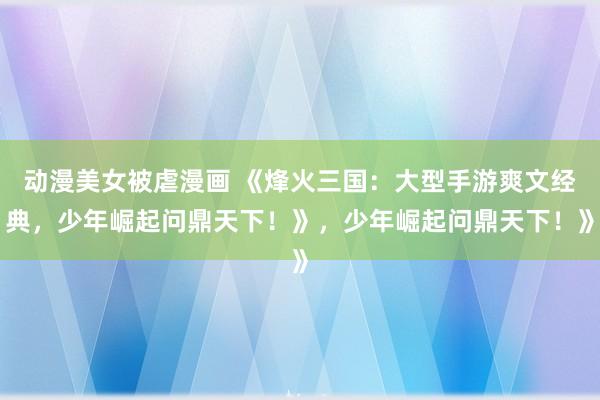 动漫美女被虐漫画 《烽火三国：大型手游爽文经典，少年崛起问鼎天下！》，少年崛起问鼎天下！》