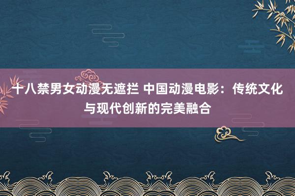 十八禁男女动漫无遮拦 中国动漫电影：传统文化与现代创新的完美融合