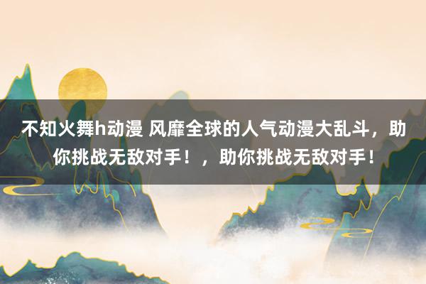 不知火舞h动漫 风靡全球的人气动漫大乱斗，助你挑战无敌对手！，助你挑战无敌对手！
