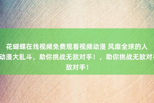 花蝴蝶在线视频免费观看视频动漫 风靡全球的人气动漫大乱斗，助你挑战无敌对手！，助你挑战无敌对手！
