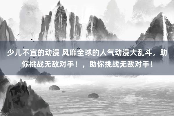 少儿不宜的动漫 风靡全球的人气动漫大乱斗，助你挑战无敌对手！，助你挑战无敌对手！