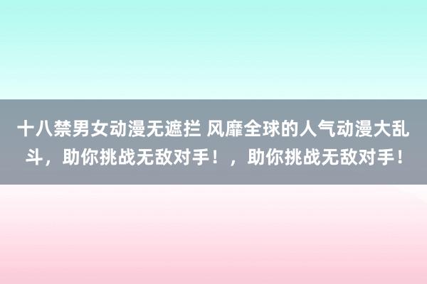 十八禁男女动漫无遮拦 风靡全球的人气动漫大乱斗，助你挑战无敌对手！，助你挑战无敌对手！