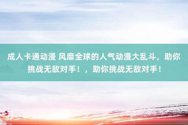 成人卡通动漫 风靡全球的人气动漫大乱斗，助你挑战无敌对手！，助你挑战无敌对手！