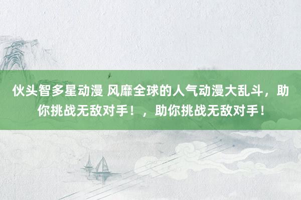 伙头智多星动漫 风靡全球的人气动漫大乱斗，助你挑战无敌对手！，助你挑战无敌对手！