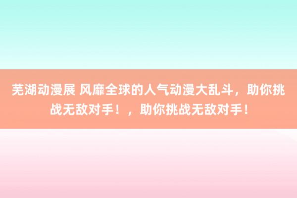 芜湖动漫展 风靡全球的人气动漫大乱斗，助你挑战无敌对手！，助你挑战无敌对手！