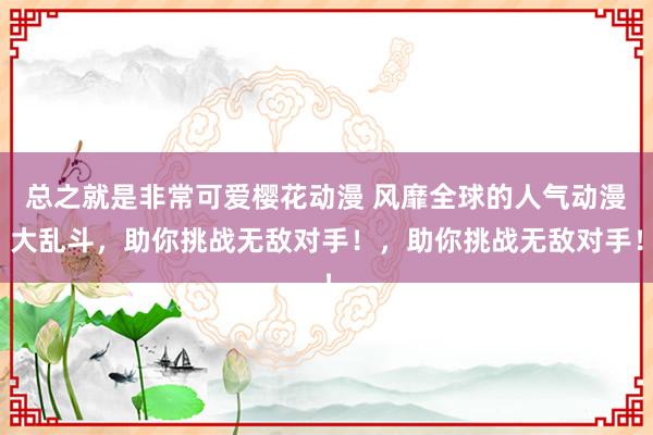 总之就是非常可爱樱花动漫 风靡全球的人气动漫大乱斗，助你挑战无敌对手！，助你挑战无敌对手！