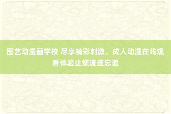 图艺动漫画学校 尽享精彩刺激，成人动漫在线观看体验让您流连忘返
