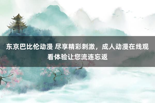 东京巴比伦动漫 尽享精彩刺激，成人动漫在线观看体验让您流连忘返