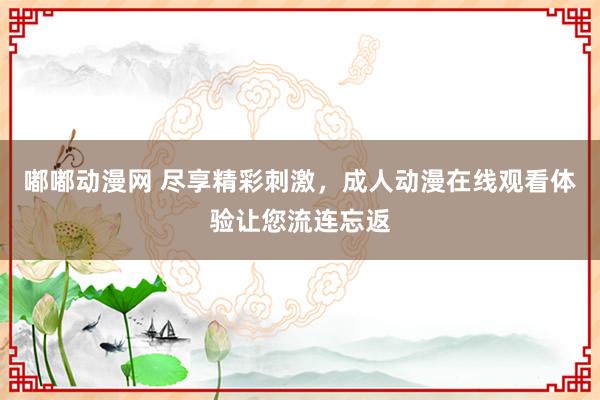 嘟嘟动漫网 尽享精彩刺激，成人动漫在线观看体验让您流连忘返