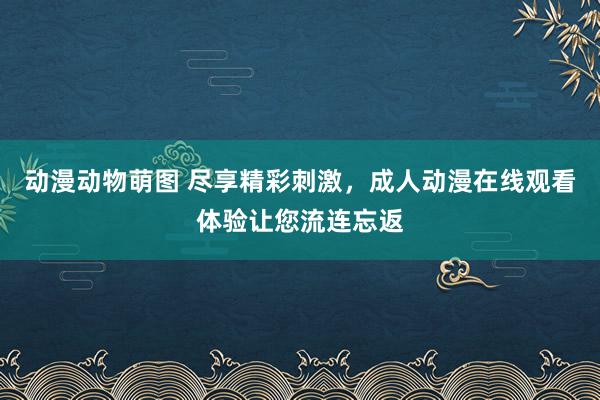 动漫动物萌图 尽享精彩刺激，成人动漫在线观看体验让您流连忘返