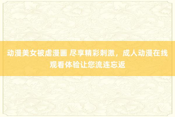 动漫美女被虐漫画 尽享精彩刺激，成人动漫在线观看体验让您流连忘返