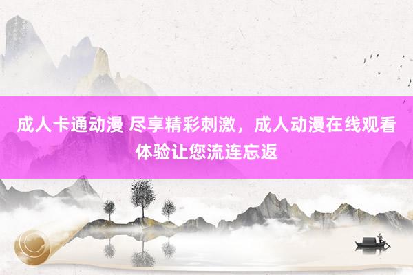 成人卡通动漫 尽享精彩刺激，成人动漫在线观看体验让您流连忘返