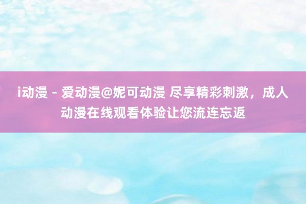 i动漫 - 爱动漫@妮可动漫 尽享精彩刺激，成人动漫在线观看体验让您流连忘返