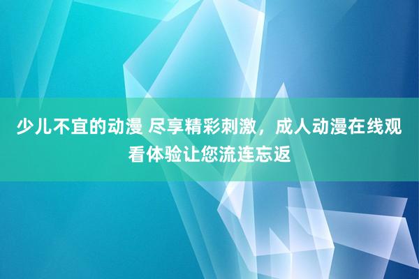 少儿不宜的动漫 尽享精彩刺激，成人动漫在线观看体验让您流连忘返