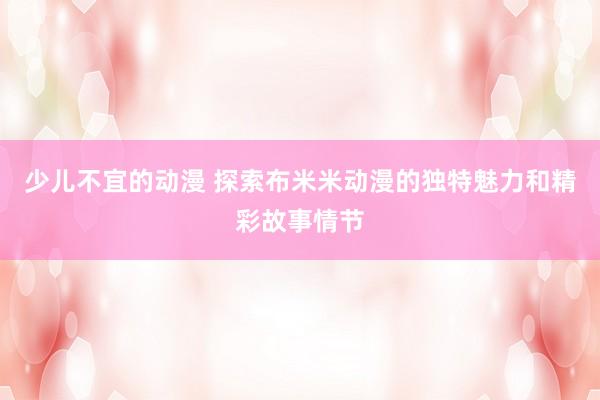 少儿不宜的动漫 探索布米米动漫的独特魅力和精彩故事情节