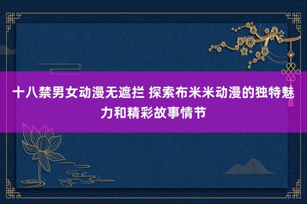 十八禁男女动漫无遮拦 探索布米米动漫的独特魅力和精彩故事情节