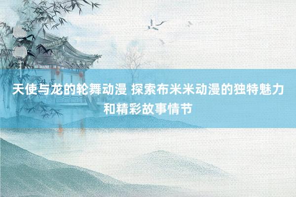 天使与龙的轮舞动漫 探索布米米动漫的独特魅力和精彩故事情节