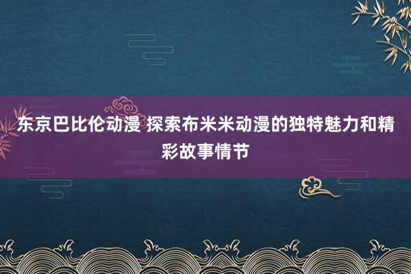 东京巴比伦动漫 探索布米米动漫的独特魅力和精彩故事情节