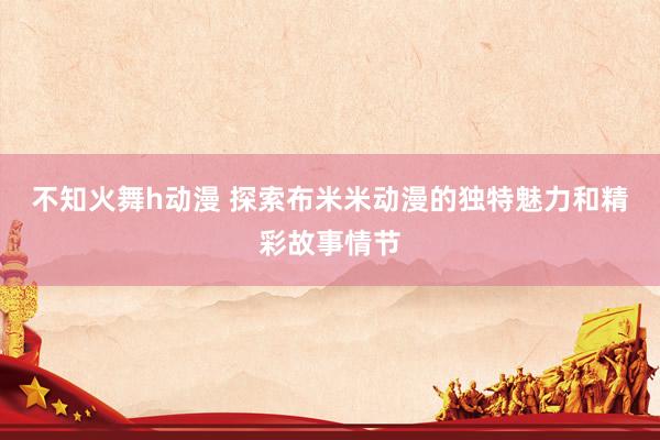 不知火舞h动漫 探索布米米动漫的独特魅力和精彩故事情节