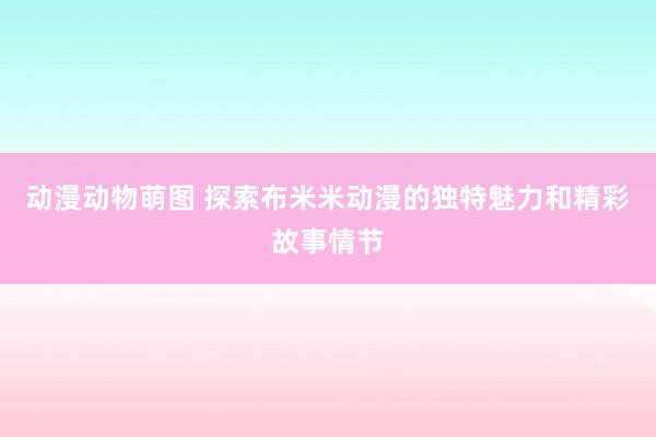动漫动物萌图 探索布米米动漫的独特魅力和精彩故事情节