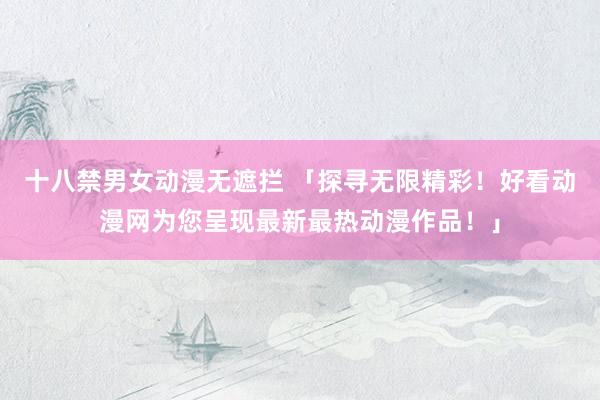 十八禁男女动漫无遮拦 「探寻无限精彩！好看动漫网为您呈现最新最热动漫作品！」