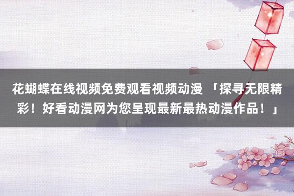 花蝴蝶在线视频免费观看视频动漫 「探寻无限精彩！好看动漫网为您呈现最新最热动漫作品！」