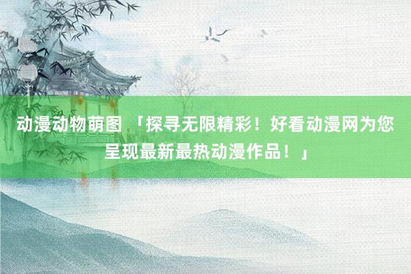 动漫动物萌图 「探寻无限精彩！好看动漫网为您呈现最新最热动漫作品！」