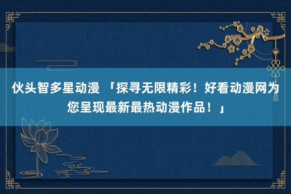伙头智多星动漫 「探寻无限精彩！好看动漫网为您呈现最新最热动漫作品！」