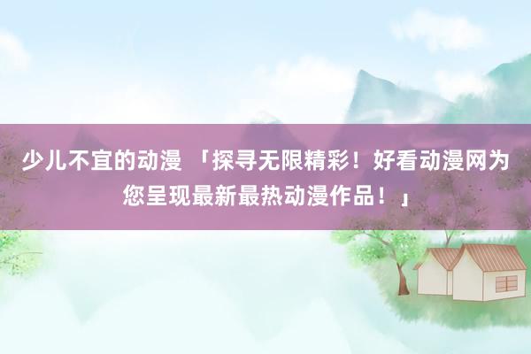 少儿不宜的动漫 「探寻无限精彩！好看动漫网为您呈现最新最热动漫作品！」