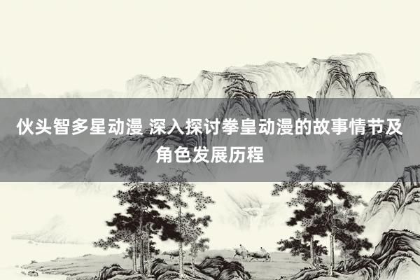 伙头智多星动漫 深入探讨拳皇动漫的故事情节及角色发展历程
